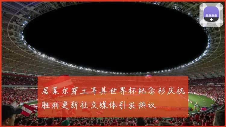 居莱尔穿土耳其世界杯纪念衫庆祝胜利更新社交媒体引发热议