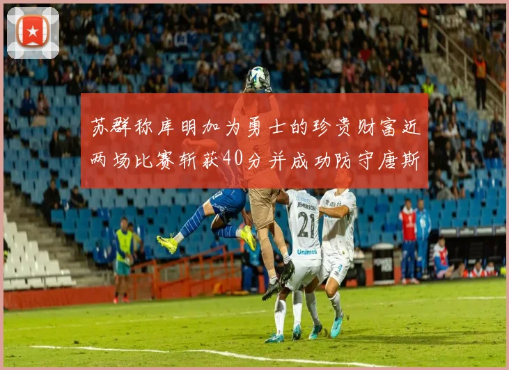 苏群称库明加为勇士的珍贵财富近两场比赛斩获40分并成功防守唐斯