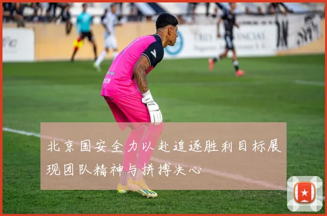 北京国安全力以赴追逐胜利目标展现团队精神与拼搏决心