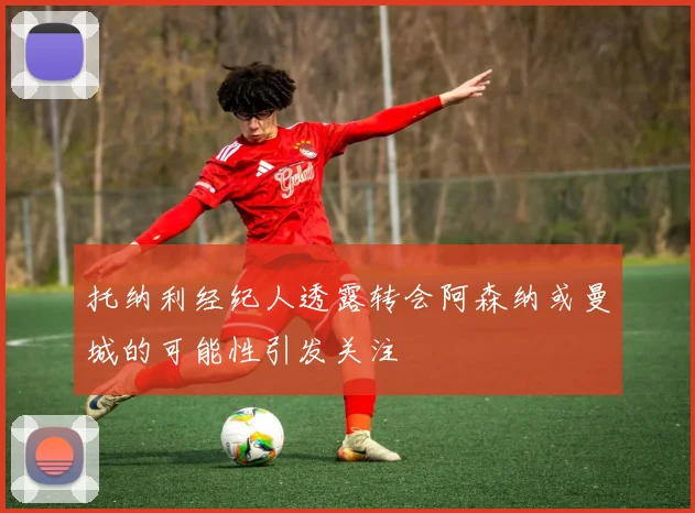 托纳利经纪人透露转会阿森纳或曼城的可能性引发关注