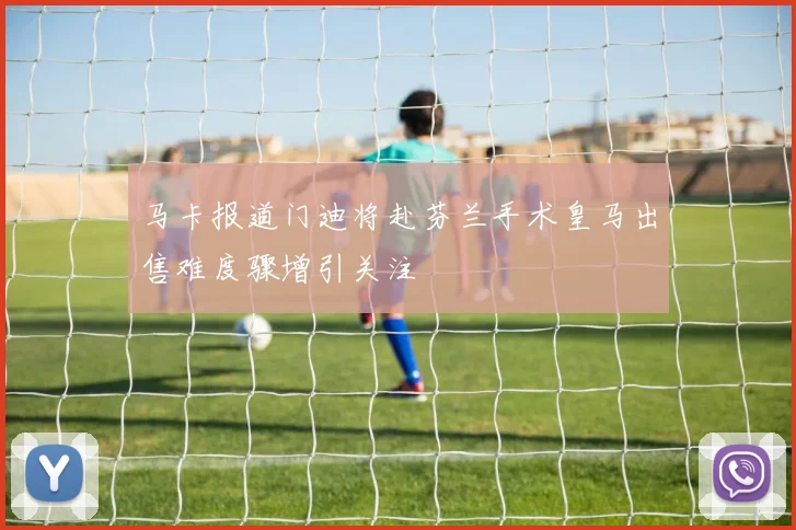 马卡报道门迪将赴芬兰手术皇马出售难度骤增引关注