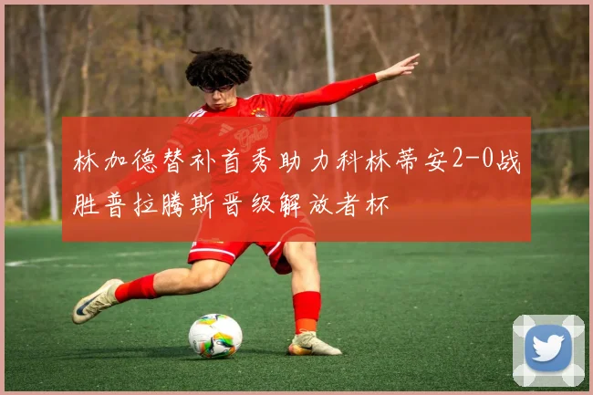 林加德替补首秀助力科林蒂安2-0战胜普拉腾斯晋级解放者杯
