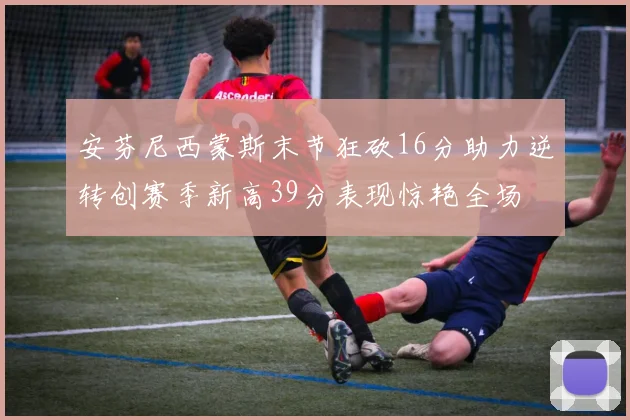 安芬尼西蒙斯末节狂砍16分助力逆转创赛季新高39分表现惊艳全场
