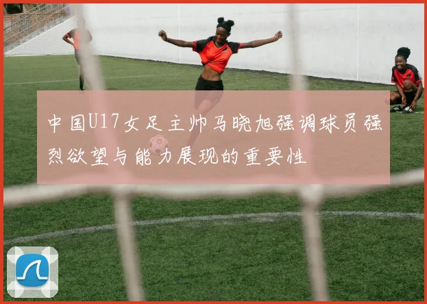 中国U17女足主帅马晓旭强调球员强烈欲望与能力展现的重要性