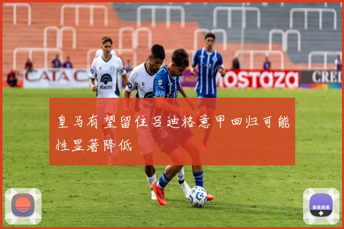 皇马有望留住吕迪格意甲回归可能性显著降低