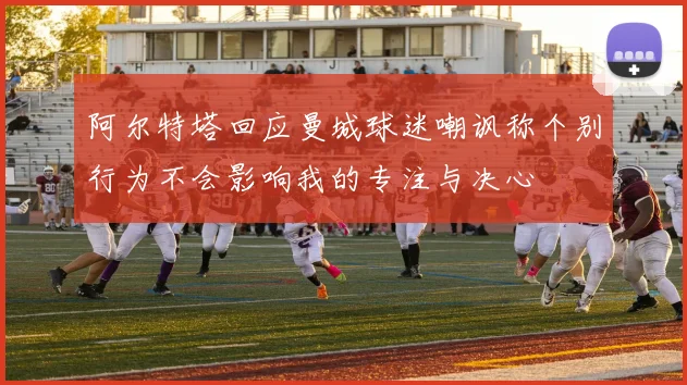 阿尔特塔回应曼城球迷嘲讽称个别行为不会影响我的专注与决心