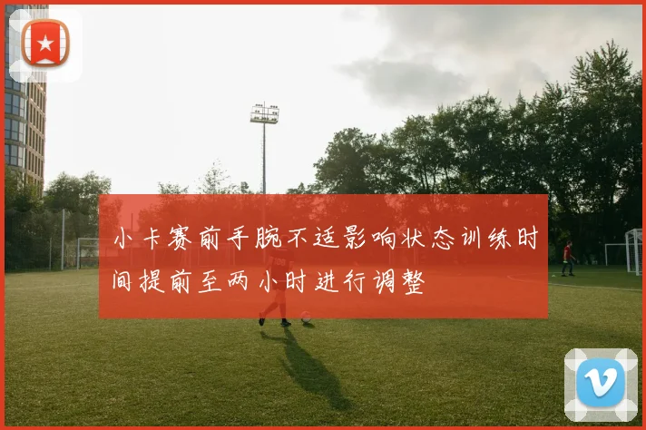 小卡赛前手腕不适影响状态训练时间提前至两小时进行调整