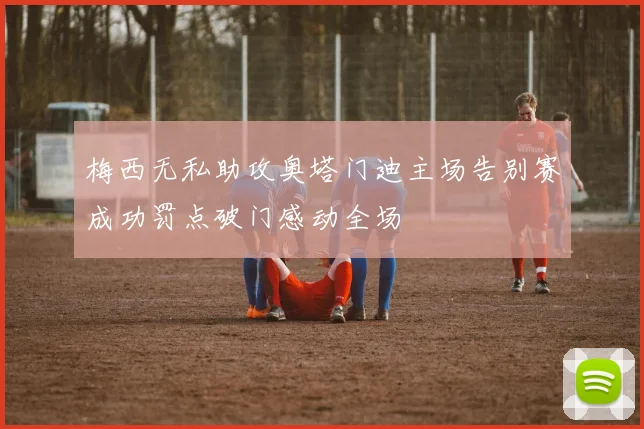 梅西无私助攻奥塔门迪主场告别赛成功罚点破门感动全场