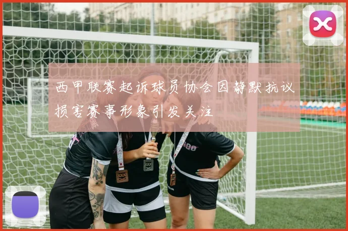 西甲联赛起诉球员协会因静默抗议损害赛事形象引发关注