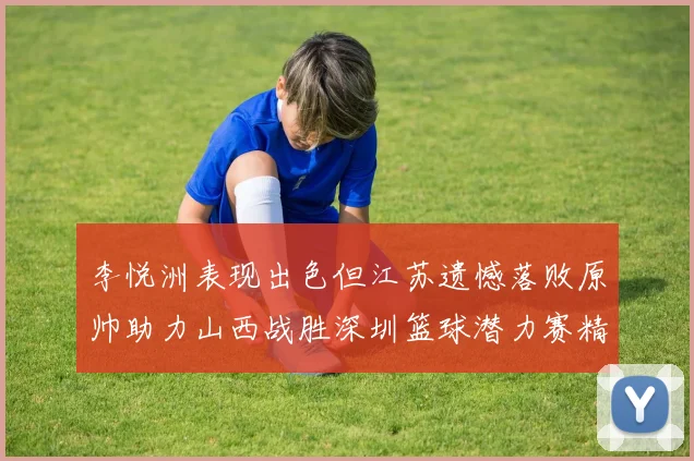 李悦洲表现出色但江苏遗憾落败原帅助力山西战胜深圳篮球潜力赛精彩回顾