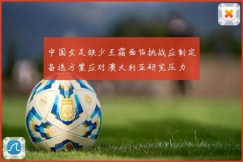 中国女足缺少王霜面临挑战应制定备选方案应对澳大利亚研究压力