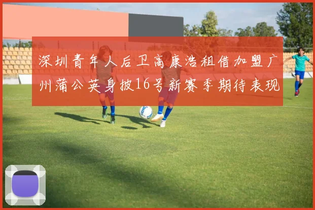 深圳青年人后卫高康浩租借加盟广州蒲公英身披16号新赛季期待表现