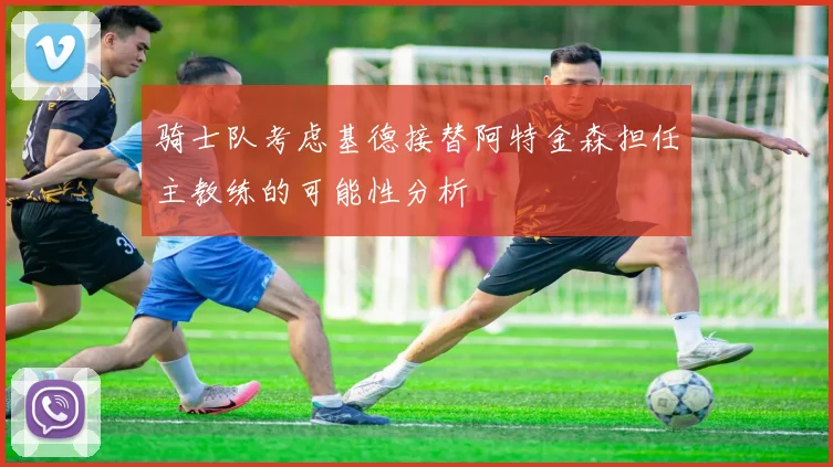 骑士队考虑基德接替阿特金森担任主教练的可能性分析