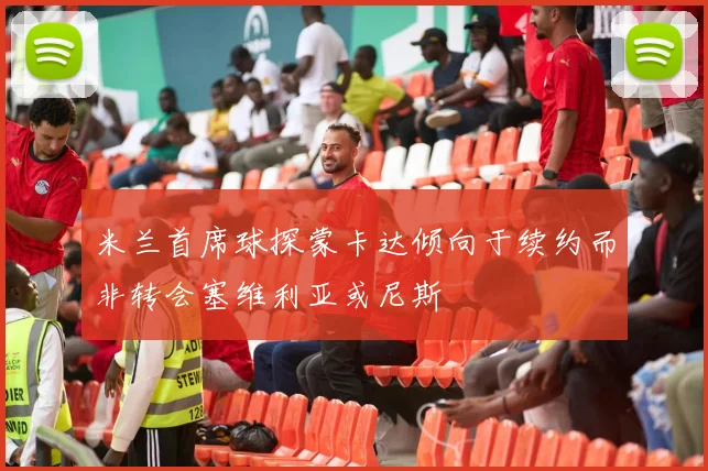 米兰首席球探蒙卡达倾向于续约而非转会塞维利亚或尼斯