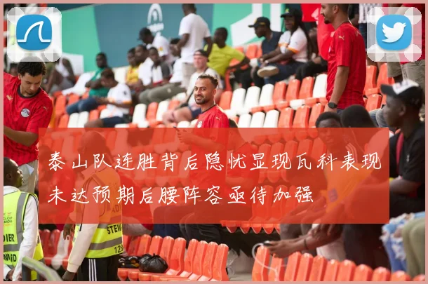 泰山队连胜背后隐忧显现瓦科表现未达预期后腰阵容亟待加强