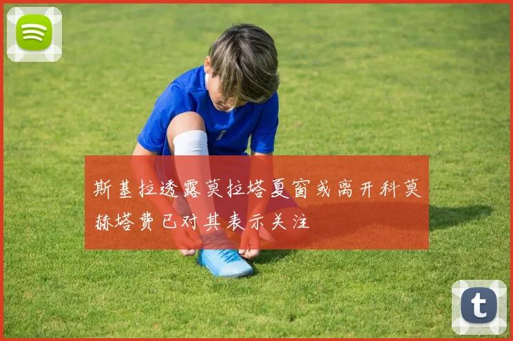 斯基拉透露莫拉塔夏窗或离开科莫赫塔费已对其表示关注