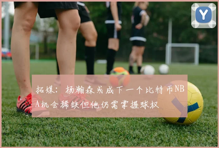 拓媒：杨瀚森或成下一个比特币NBA机会稀缺但他仍需掌握球权