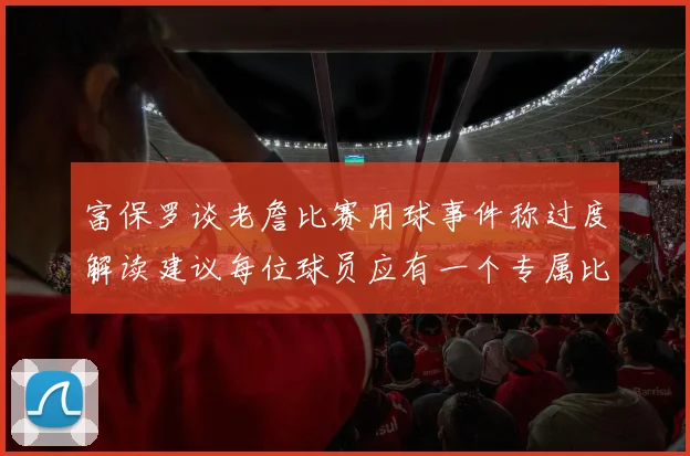 富保罗谈老詹比赛用球事件称过度解读建议每位球员应有一个专属比赛用球