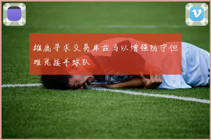 雄鹿寻求交易库兹马以增强防守但难觅接手球队