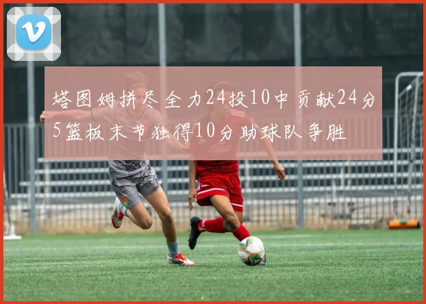 塔图姆拼尽全力24投10中贡献24分5篮板末节独得10分助球队争胜